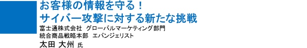 お客様の情報を守る! サイバー攻撃に対する新たな挑戦 富士通株式会社 エバンジェリスト 太田 大州氏 お客様の情報を守る! サイバー攻撃に対する新たな挑戦 富士通株式会社 エバンジェリスト 太田 大州氏