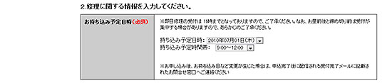 持ち込む日時を予約。目安としては、午前9時から午後12時までに持ち込めば即日修理の可能性がもっとも高く、午後5時までなら可能性あり、それを過ぎると、当日は見積の確認までで、修理は翌日へ持ち越される場合が多い。